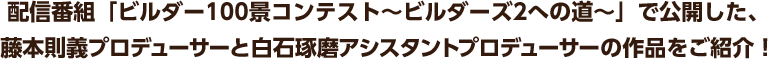 配信番組「ビルダー100景コンテスト～ビルダーズ2への道～」で公開した、藤本則義プロデューサーと白石琢磨アシスタントプロデューサーの作品をご紹介！