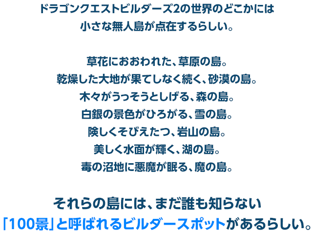 ドラゴンクエストビルダーズ２の世界のどこかには小さな無人島が点在するらしい。　草花におおわれた、草原の島。乾燥した大地が果てしなく続く、砂漠の島。木々がうっそうとしげる、森の島。白銀の景色がひろがる、雪の島。険しくそびえたつ、岩山の島。美しく水面が輝く、湖の島。毒の沼地に悪魔が眠る、魔の島。それらの島には、まだ誰も知らない「100景」と呼ばれるビルダースポットがあるらしい。