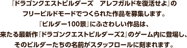 『ドラゴンクエストビルダーズ アレフガルドを復活せよ』のフリービルドモードでつくられた作品を募集します。『ビルダー100景』にふさわしい作品は、来たる最新作『ドラゴンクエストビルダーズ2』のゲーム内に登場し、そのビルダーたちの名前がスタッフロールに刻まれます。