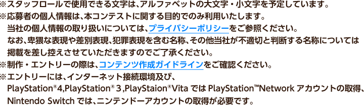 ※スタッフロールで使用できる文字は、アルファベットの大文字・小文字を予定しています。　※応募者の個人情報は、本コンテストに関する目的でのみ利用いたします。当社の個人情報の取り扱いについては、プライバシーポリシーをご参照ください。なお、卑猥な表現や差別表現、犯罪表現を含む名称、その他当社が不適切と判断する名称については掲載を差し控えさせていただきますのでご了承ください。　※制作・エントリーの際は、コンテンツ作成ガイドラインをご確認ください。　※エントリーには、インターネット接続環境及び、PlayStation®4,PlayStation®３,PlayStaion®VitaではPlayStationTMNetworkアカウントの取得、Nintendo Switchでは、ニンテンドーアカウントの取得が必要です。