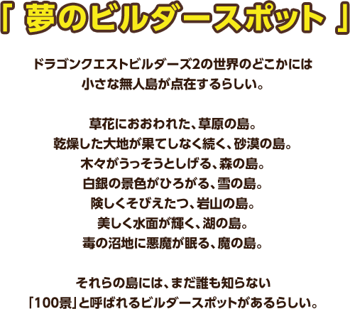 「夢のビルダースポット」 ドラゴンクエストビルダーズ２の世界のどこかには小さな無人島が点在するらしい。　草花におおわれた、草原の島。乾燥した大地が果てしなく続く、砂漠の島。木々がうっそうとしげる、森の島。白銀の景色がひろがる、雪の島。険しくそびえたつ、岩山の島。美しく水面が輝く、湖の島。毒の沼地に悪魔が眠る、魔の島。それらの島には、まだ誰も知らない「100景」と呼ばれるビルダースポットがあるらしい。