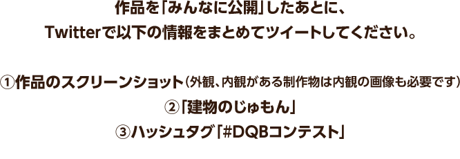 作品を「みんなに公開」したあとに、Twitterで以下の情報をまとめてツイートしてください。　①作品のスクリーンショット（外観、内観がある制作物は内観の画像も必要です）　②「建物のじゅもん」　③ハッシュタグ「#DQBコンテスト」