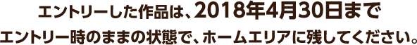 エントリーした作品は、2018年4月30日までエントリーした全ての作品はエントリー時のままの状態で、ホームエリアに残してください。