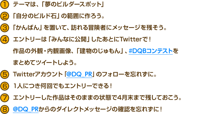 1.テーマは、「夢のビルダースポット」　2.「自分のビルド石」の範囲に作ろう。　3.「かんばん」を置いて、訪れる冒険者にメッセージを残そう。　4.エントリーは「みんなに公開」したあとにTwitterで！作品の外観・内観画像、「建物のじゅもん」、#DQBコンテストをまとめてツイートしよう。　5.Twitterアカウント「@DQ_PR」のフォローを忘れずに。　6.1人につき何回でもエントリーできる！　7.エントリーした作品はそのままの状態で4月末まで残しておこう。　8.@DQ_PRからのダイレクトメッセージの確認を忘れずに！