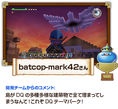 batcop-mark42さん　開発チームからのコメント：島がDQの多種多様な建築物で全て埋まってしまうなんて！これぞDQテーマパーク！