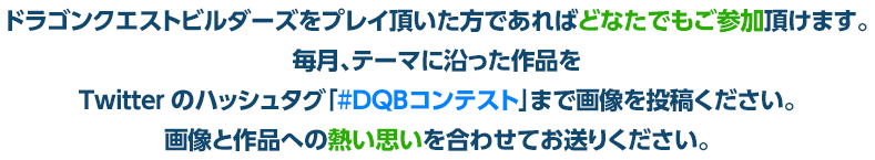 ドラゴンクエストビルダーズをプレイ頂いた方であればどなたでもご参加頂けます。毎月、テーマに沿った作品をTwitterのハッシュタグ「#DQBコンテスト」まで画像を投稿ください。画像と作品への熱い思いを合わせてお送りください。