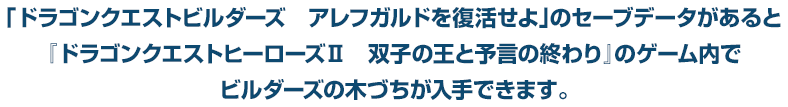 「ドラゴンクエストビルダーズ　アレフガルドを復活せよ」のセーブデータがあると『ドラゴンクエストヒーローズⅡ　双子の王と予言の終わり』のゲーム内でビルダーズの木づちが入手できます。