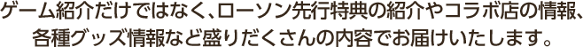 ゲーム紹介だけではなく、ローソン先行特典の紹介やコラボ店の情報、各種グッズ情報など盛りだくさんの内容でお届けいたします。