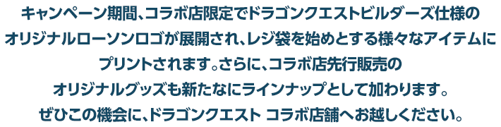 キャンペーン期間、コラボ店限定でドラゴンクエストビルダーズ仕様のオリジナルローソンロゴが展開され、レジ袋を始めとする様々なアイテムにプリントされます。さらに、コラボ店先行販売のオリジナルグッズも新たなにラインナップとして加わります。ぜひこの機会に、ドラゴンクエスト コラボ店舗へお越しください。