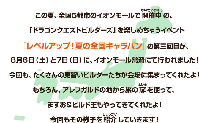 この夏、全国５都市のイオンモールで開催中の、「ドラゴンクエストビルダーズ」を楽しめちゃうイベント『レベルアップ！夏の全国キャラバン』の第三回目が、８月６日（土）と７日（日）に、イオンレモール常滑にて行われました！今回も、たくさんの見習いビルダーたちが会場に集まってくれたよ！もちろん、アレフガルドの地から旅の扉を使って、ますお＆ビルド王もやってきてくれたよ！今回もその様子を紹介していきます！