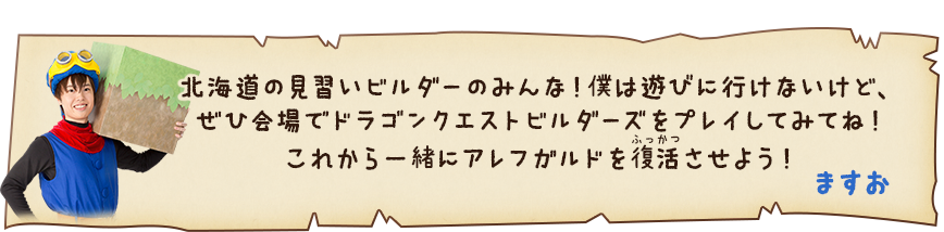 ますお「北海道の見習いビルダーのみんな！僕は遊びに行けないけど、ぜひ会場でドラゴンクエストビルダーズをプレイしてみてね！これから一緒にアレフガルドを復活させよう！」