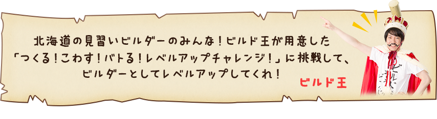 ビルド王「北海道の見習いビルダーのみんな！ビルド王が用意した『つくる！こわす！バトる！レベルアップチャレンジ！』に挑戦して、ビルダーとしてレベルアップしてくれ！」
