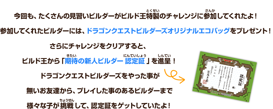 今回も、たくさんの見習いビルダーが、ビルド王特製のチャレンジに参加してくれたよ！参加してくれたビルダーには、ドラゴンクエストビルダーズオリジナルエコバッグをプレゼント！さらにチャレンジをクリアすると、ビルド王から「期待の新人ビルダー認定証」を進呈！ドラゴンクエストビルダーズをやった事が無いお友達から、プレイした事のあるビルダーまで様々な子が挑戦して、認定証をゲットしていたよ！