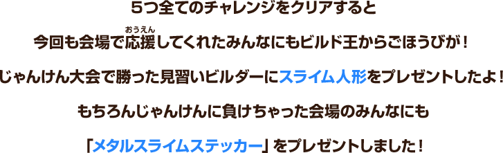 ５つ全てのチャレンジをクリアすると、今回も会場で応援してくれたみんなにもビルド王からごほうびが！じゃんけん大会で勝った見習いビルダーにスライム人形をプレゼントしたよ！もちろんじゃんけんに負けちゃった会場のみんなにも「メタルスライムステッカー」をプレゼントしました！