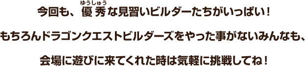 今回も、優秀な見習いビルダーたちがいっぱい！もちろんドラゴンクエストビルダーズをやった事がないみんなも、会場に遊びに来てくれた時は気軽に挑戦してね！