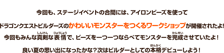 今回も、ステージイベントの合間には、アイロンビーズを使ってドラゴンクエストビルダーズのかわいいモンスターをつくるワークショップが開催されたよ！みんな真剣な表情で、ビーズを一つ一つならべてモンスターを完成させていたよ！良い夏の思い出になったかな？次はビルダーとしての本格デビューしよう！