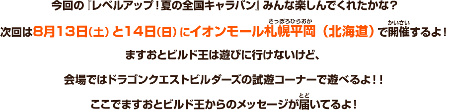 今回の『レベルアップ！夏の全国キャラバン』みんな楽しんでくれたかな？次回は８月13日（土）と14日（日）にイオンモール札幌平岡（北海道）で開催するよ！ますおとビルド王は遊びに行けないけど、会場ではドラゴンクエストビルダーズの試遊コーナーで遊べるよ！ここでますおとビルド王からのメッセージが届いてるよ！