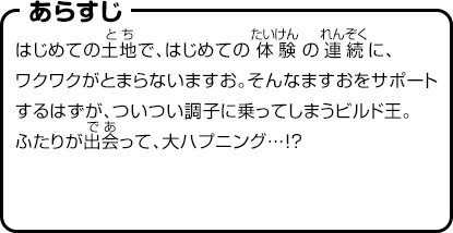 あらすじ　はじめての土地で、はじめての体験の連続に、ワクワクがとまらないますお。そんなますおをサポートするはずが、ついつい調子に乗ってしまうビルド王。ふたりが出会って、大ハプニング…!?