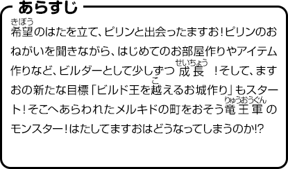 あらすじ　希望のはたを立て、ピリンと出会ったますお！ピリンのおねがいを聞きながら、はじめてのお部屋作りやアイテム作りなど、ビルダーとして少しずつ成長！そして、ますおの新たな目標「ビルド王を越えるお城作り」もスタート！そこへあらわれたメルキドの町をおそう竜王軍のモンスター！はたしてますおはどうなってしまうのか!?