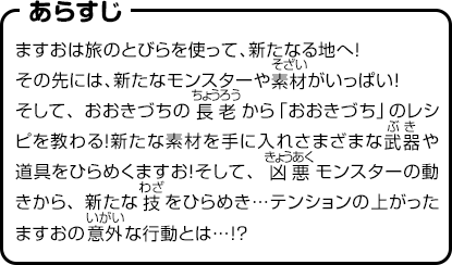 あらすじ　ますおは旅のとびらを使って、新たなる地へ！その先には、新たなモンスターや素材がいっぱい！そして、おおきづちの長老から「おおきづち」のレシピを教わる！新たな素材を手に入れさまざまな武器や道具をひらめくますお！そして、凶悪モンスターの動きから、新たな技をひらめき…テンションの上がったますおの意外な行動とは…!?