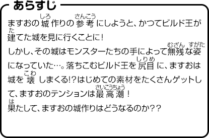 あらすじ　ますおの城作りの参考にしようと、かつてビルド王が建てた城を見に行くことに！しかし、その城はモンスターたちの手によって無残な姿になっていた…。落ちこむビルド王を尻目に、ますおは城を壊しまくる!？はじめての素材をたくさんゲットして、ますおのテンションは最高潮！果たして、ますおの城作りはどうなるのか？？