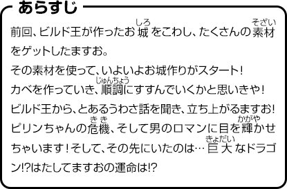 あらすじ　前回、ビルド王が作ったお城をこわし、たくさんの素材をゲットしたますお。その素材を使って、いよいよお城作りがスタート！カベを作っていき、順調にすすんでいくかと思いきや！ビルド王から、とあるうわさ話を聞き、立ち上がるますお！ピリンちゃんの危機、そして男のロマンに目を輝かせちゃいます！そして、その先にいたのは…巨大なドラゴン!?はたしてますおの運命は!?