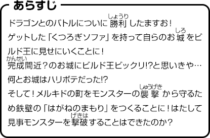 あらすじ　ドラゴンとのバトルについに勝利したますお！ゲットした「くつろぎソファ」を持って自らのお城をビルド王に見せにいくことに！完成間近？のお城にビルド王ビックリ!?と思いきや…何とお城はハリボテだった!?そして！メルキドの町をモンスターの襲撃から守るため鉄壁の「はがねのまもり」をつくることに！はたして見事モンスターを撃破することはできたのか？