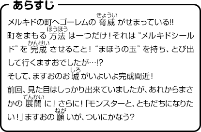 あらすじ　メルキドの町へゴーレムの脅威がせまっている!!町をまもる方法は一つだけ！それは“メルキドシールド”を完成させること！“まほうの玉”を持ち、とび出して行くますおでしたが…!?そして、ますおのお城がいよいよ完成間近！前回、見た目はしっかり出来ていましたが、あれからまさかの展開に！さらに！「モンスターと、ともだちになりたい！」ますおの願いが、ついにかなう？