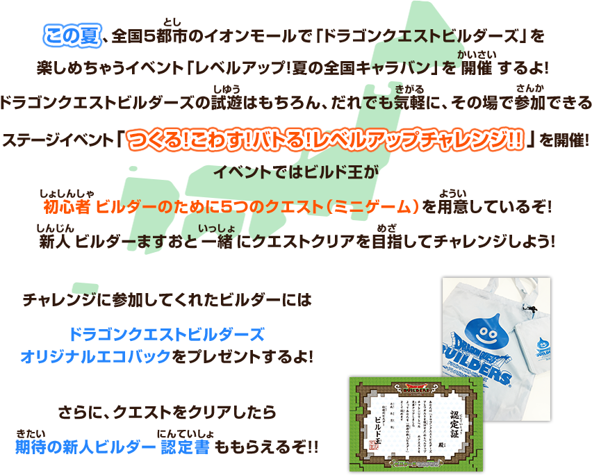 この夏、全国5都市のイオンモールで「ドラゴンクエストビルダーズ」を楽しめちゃうイベント「レベルアップ！夏の全国キャラバン」を開催するよ！ ドラゴンクエストビルダーズの試遊はもちろん、だれでも気軽に、その場で参加できるステージイベント「つくる！こわす！バトる！レベルアップチャレンジ!!」を開催！イベントではビルド王が初心者ビルダーのために５つのクエスト（ミニゲーム）を用意しているぞ！新人ビルダーますおと一緒にクエストクリアを目指してチャレンジしよう！チャレンジに参加してくれたビルダーにはドラゴンクエストビルダーズオリジナルエコバックをプレゼントするよ！さらに、クエストをクリアしたら期待の新人ビルダー認定書ももらえるぞ!!