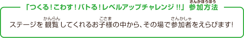 「つくる！こわす！バトる！レベルアップチャレンジ!!」参加方法　ステージを観覧してくれるお子様の中から、その場で参加者をえらびます！