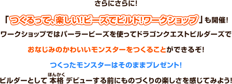 さらにさらに！「つくるって、楽しい！ビーズでビルド！ワークショップ」も開催！ワークショップではパーラービーズを使ってドラゴンクエストビルダーズでおなじみのかわいいモンスターをつくることができるぞ！つくったモンスターはそのままプレゼント！ビルダーとして本格デビューする前にものづくりの楽しさを感じてみよう！