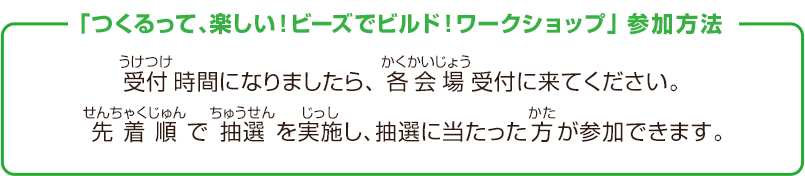 「つくるって、楽しい！ビーズでビルド！ワークショップ」参加方法　受付時間になりましたら、各会場受付に来てください。先着順で抽選を実施し、抽選に当たった方が参加できます。