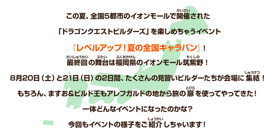 この夏、全国５都市のイオンモールで開催された「ドラゴンクエストビルダーズ」を楽しめちゃうイベント『レベルアップ！夏の全国キャラバン』！最終回の舞台は福岡県のイオンモール筑紫野！８月20日（土）と21日（日）の2日間、たくさんの見習いビルダーたちが会場に集結！もちろん、ますお＆ビルド王もアレフガルドの地から旅の扉を使ってやってきた！一体どんなイベントになったのかな？今回もイベントの様子をご紹介しちゃいます！