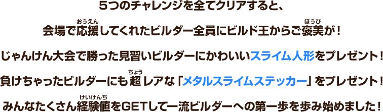 ５つのチャレンジを全てクリアすると、会場で応援してくれたビルダー全員にビルド王からご褒美が！じゃんけん大会で勝った見習いビルダーにかわいいスライム人形をプレゼント！負けちゃったビルダーにも超レアな「メタルスライムステッカー」をプレゼント！みんなたくさん経験値をGETして一流ビルダーへの第一歩を歩み始めました！