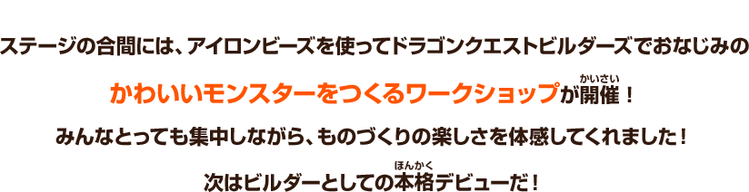 ステージの合間には、アイロンビーズを使ってドラゴンクエストビルダーズでおなじみのかわいいモンスターをつくるワークショップが開催！みんなとっても集中しながら、ものづくりの楽しさを体感してくれました！次はビルダーとしての本格デビューだ！