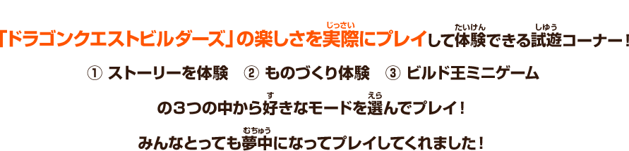 「ドラゴンクエストビルダーズ」の楽しさを実際にプレイして体験できる試遊コーナー！　①ストーリーを体験　②ものづくり体験　③ビルド王ミニゲーム　の３つの中から好きなモードを選んでいざプレイ！みんなとっても夢中になってプレイしてくれました！