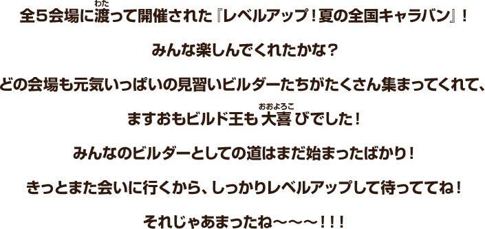 全５会場に渡って開催された『レベルアップ！夏の全国キャラバン』！みんな楽しんでくれたかな？どの会場も元気いっぱいの見習いビルダーたちがたくさん集まってくれて、ますおもビルド王も大喜びでした！みんなのビルダーとしての道はまだ始まったばかり！きっとまた会いに行くから、しっかりレベルアップして待っててね！それじゃあまったね～～～!!!