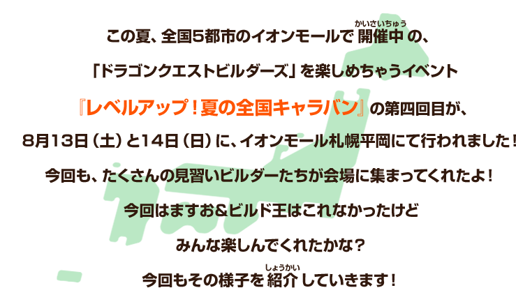 この夏、全国５都市のイオンモールで開催中の、「ドラゴンクエストビルダーズ」を楽しめちゃうイベント『レベルアップ！夏の全国キャラバン』の第四回目が、８月13日（土）と14日（日）に、イオンモール札幌平岡にて行われました！今回も、たくさんの見習いビルダーたちが会場に集まってくれたよ！今回はますお＆ビルド王はこれなかったけどみんな楽しんでくれたかな？今回もその様子を紹介していきます！