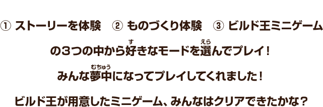 ① ストーリーを体験　② ものづくり体験　③ ビルド王ミニゲーム　の３つの中から好きなモードを選んでプレイ！みんな夢中になってプレイしてくれました！ビルド王が用意したミニゲーム、みんなはクリアできたかな？