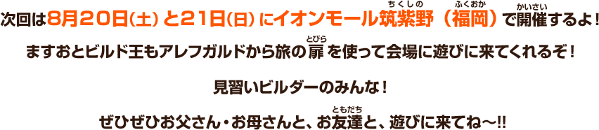 次回は８月20日（土）と21日（日）にイオンモール筑紫野（福岡）で開催するよ！ますおとビルド王もアレフガルドから旅の扉を使って会場に遊びに来てくれるぞ！見習いビルダーのみんな！ぜひぜひお父さん・お母さんと、お友達と、遊びに来てね～!!