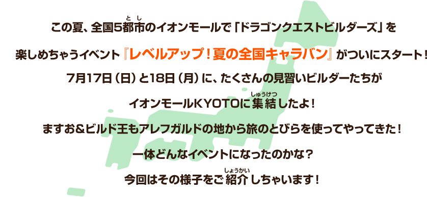 この夏、全国5都市のイオンモールで「ドラゴンクエストビルダーズ」を楽しめちゃうイベント『レベルアップ！夏の全国キャラバン』がついにスタート！７月17日（日）と18日（月）に、たくさんの見習いビルダーたちがイオンモールKYOTOに集結したよ！ますお＆ビルド王もアレフガルドの地から旅のとびらを使ってやってきた！一体どんなイベントになったのかな？今回はその様子をご紹介しちゃいます！