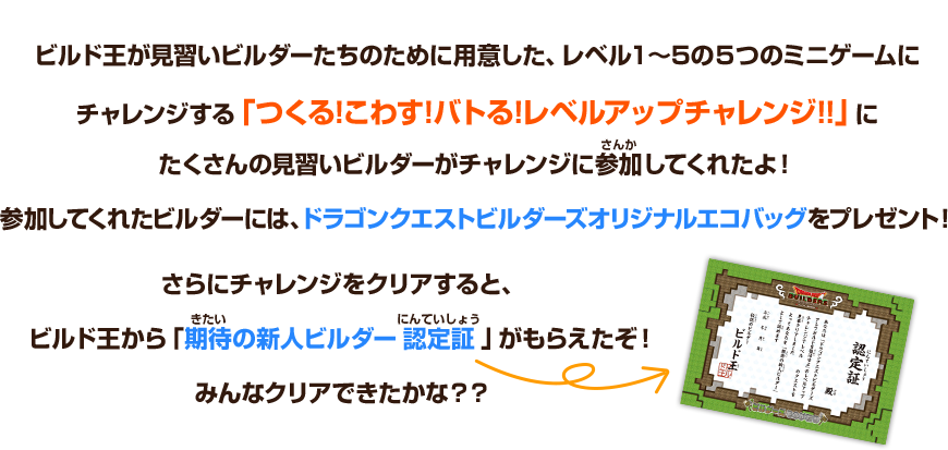 ビルド王が見習いビルダーたちのために用意した、レベル１～5の５つのミニゲームにチャレンジする「つくる!こわす!バトる!レベルアップチャレンジ!!」にたくさんの見習いビルダーがチャレンジに参加してくれたよ！参加してくれたビルダーには、ドラゴンクエストビルダーズオリジナルエコバッグをプレゼント！さらにチャレンジをクリアすると、ビルド王から「期待の新人ビルダー認定証」がもらえたぞ！みんなクリアできたかな？？