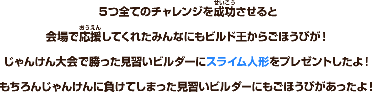 ５つ全てのチャレンジを成功させると会場で応援してくれたみんなにもビルド王からごほうびが！じゃんけん大会で勝った見習いビルダーにスライム人形をプレゼントしたよ！もちろんじゃんけんに負けてしまった見習いビルダーにもごほうびがあったよ！