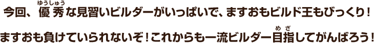 今回、優秀な見習いビルダーがいっぱいで、ますおもビルド王もびっくり！ますおも負けていられないぞ！これからも一流ビルダー目指してがんばろう！