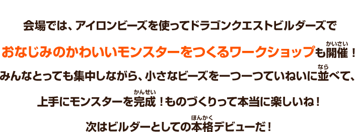 会場では、アイロンビーズを使ってドラゴンクエストビルダーズでおなじみのかわいいモンスターをつくるワークショップも開催！みんなとっても集中しながら、小さなビーズを一つ一つていねいに並べて、上手にモンスターを完成！ものづくりって本当に楽しいね！次はビルダーとしての本格デビューだ！