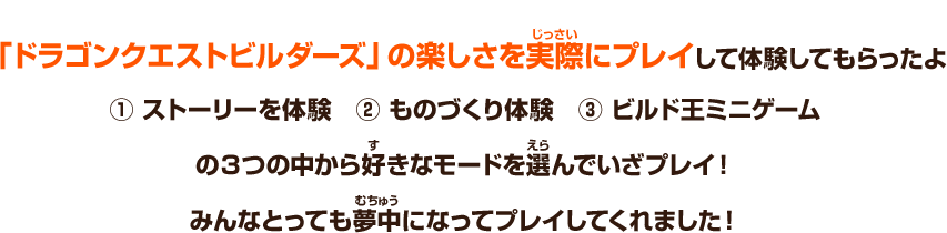 「ドラゴンクエストビルダーズ」の楽しさを実際にプレイして体験してもらったよ　① ストーリーを体験　② ものづくり体験　③ ビルド王ミニゲーム　の３つの中から好きなモードを選んでいざプレイ！みんなとっても夢中になってプレイしてくれました！