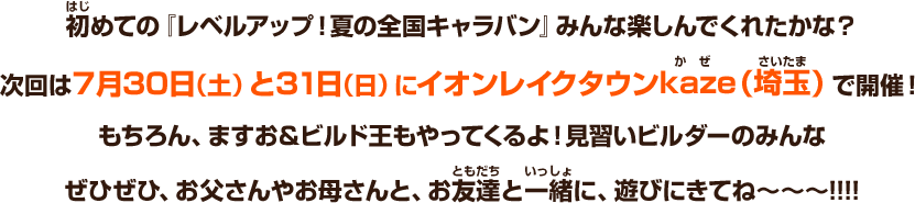 初めての『レベルアップ！夏の全国キャラバン』みんな楽しんでくれたかな？次回は７月30日（土）と31日（日）にイオンレイクタウンkaze（埼玉）で開催！もちろん、ますお＆ビルド王もやってくるよ！見習いビルダーのみんなぜひぜひ、お父さんやお母さんと、お友達と一緒に、遊びにきてね～～～!!!!