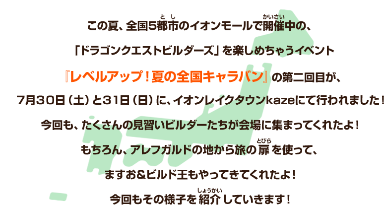 この夏、全国5都市のイオンモールで開催中の、「ドラゴンクエストビルダーズ」を楽しめちゃうイベント『レベルアップ！夏の全国キャラバン』の第二回目が、7月30日（土）と31日（日）に、イオンレイクタウンkazeにて行われました！今回も、たくさんの見習いビルダーたちが会場に集まってくれたよ！もちろん、アレフガルドの地から旅の扉を使って、ますお＆ビルド王もやってきてくれたよ！今回もその様子を紹介していきます！