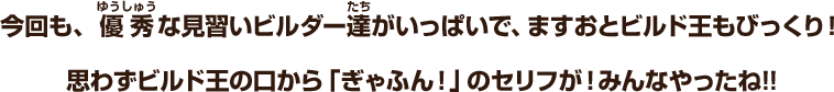 今回も、優秀な見習いビルダー達がいっぱいで、ますおとビルド王もびっくり！思わずビルド王の口から「ぎゃふん！」のセリフが！みんなやったね!!