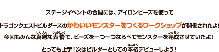 ステージイベントの合間には、アイロンビーズを使ってドラゴンクエストビルダーズのかわいいモンスターをつくるワークショップが開催されたよ！今回もみんな真剣な表情で、ビーズを一つ一つならべてモンスターを完成させていたよ！とっても上手！次はビルダーとしての本格デビューしよう！